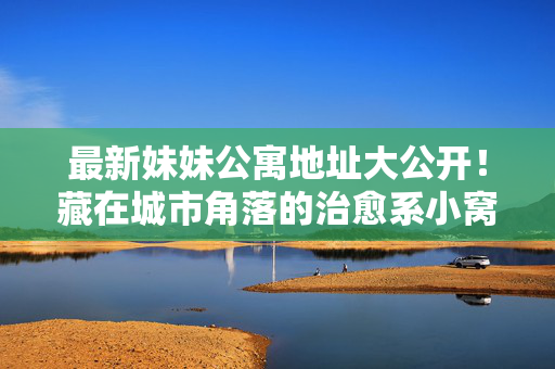 最新妹妹公寓地址大公开!藏在城市角落的治愈系小窝,住过就不想走~最新妹妹公寓地址大公开!治愈系城市角落小窝,住过就不想走