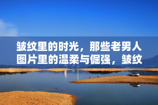 皱纹里的时光,那些老男人图片里的温柔与倔强,皱纹里的时光,老男人的温柔与倔强