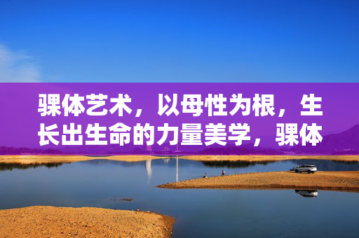 骒体艺术,以母性为根,生长出生命的力量美学,骒体艺术,母性根脉中的生命力量美学