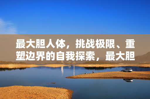 最大胆人体,挑战极限、重塑边界的自我探索,最大胆人体,挑战极限重塑边界的自我探索