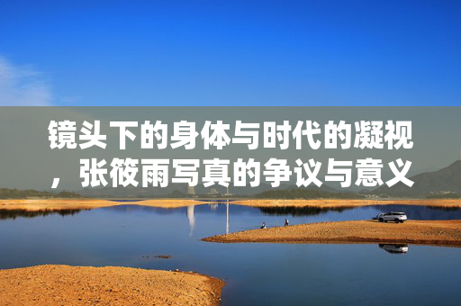 镜头下的身体与时代的凝视,张筱雨写真的争议与意义,镜头身体与时代凝视,张筱雨写真的争议与意义