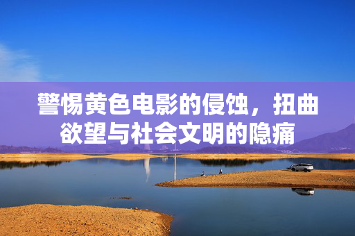 警惕黄色电影的侵蚀,扭曲欲望与社会文明的隐痛
