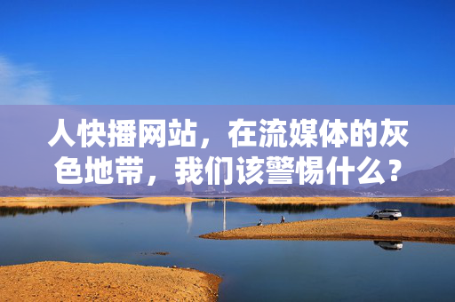 人快播网站，在流媒体的灰色地带，我们该警惕什么？人快播网站，流媒体灰色地带的警示
