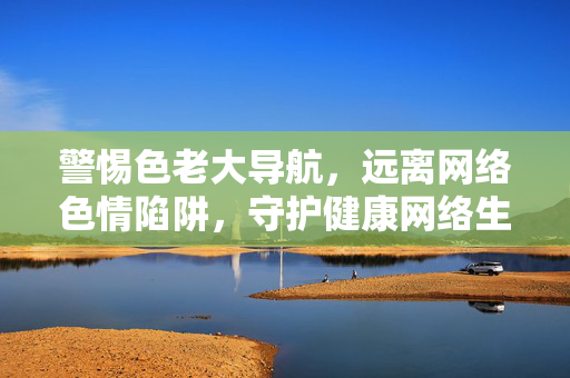 警惕色老大导航，远离网络色情陷阱，守护健康网络生活