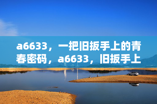 a6633,一把旧扳手上的青春密码,a6633,旧扳手上的青春密码