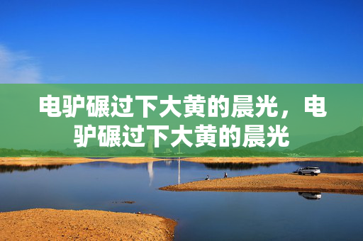 电驴碾过下大黄的晨光,电驴碾过下大黄的晨光
