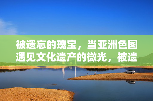 被遗忘的瑰宝,当亚洲色图遇见文化遗产的微光,被遗忘的瑰宝,当亚洲色图遇见文化遗产的微光