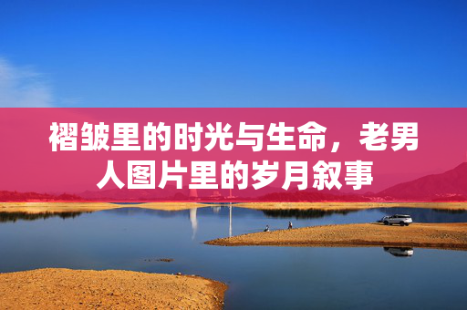 褶皱里的时光与生命,老男人图片里的岁月叙事