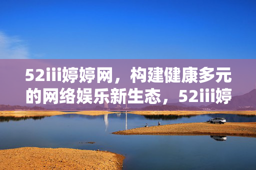 52iii婷婷网,构建健康多元的网络娱乐新生态,52iii婷婷网,构建健康多元的网络娱乐新生态