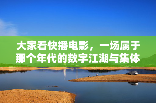 大家看快播电影,一场属于那个年代的数字江湖与集体记忆,那个年代的数字江湖,快播的集体记忆