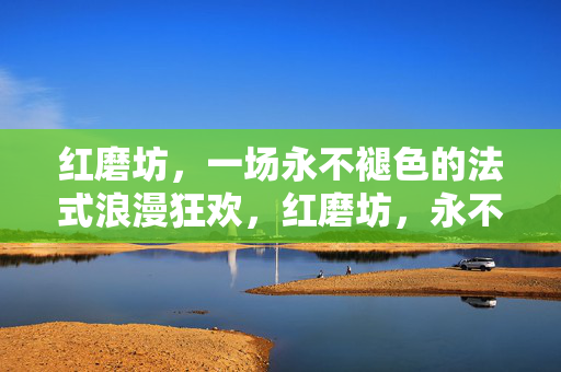 红磨坊,一场永不褪色的法式浪漫狂欢,红磨坊,永不褪色的法式浪漫狂欢