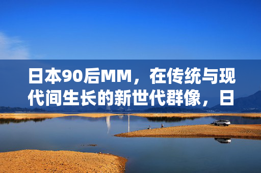 日本90后MM,在传统与现代间生长的新世代群像,日本90后女性,传统与现代交织的新世代群像