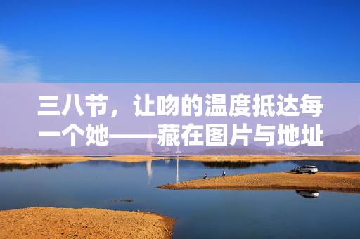 三八节,让吻的温度抵达每一个她——藏在图片与地址里的暖意,三八节,让吻的温度,藏在图片与地址里抵达她