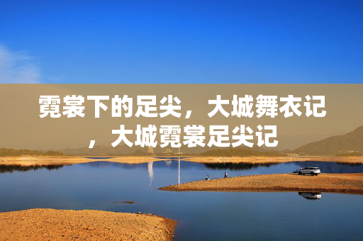 霓裳下的足尖,大城舞衣记,大城霓裳足尖记