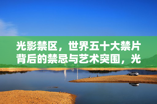 光影禁区,世界五十大禁片背后的禁忌与艺术突围,光影禁区,世界五十大禁片的禁忌与艺术突围