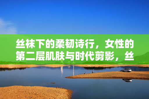 丝袜下的柔韧诗行,女性的第二层肌肤与时代剪影,丝袜下的柔韧诗行,女性肌肤的时代剪影