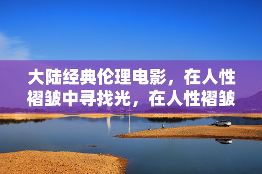 大陆经典伦理电影，在人性褶皱中寻找光，在人性褶皱中寻光，大陆经典伦理电影