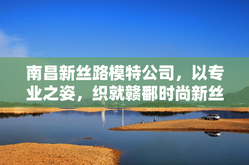 南昌新丝路模特公司，以专业之姿，织就赣鄱时尚新丝路，南昌新丝路模特公司，专业织就赣鄱时尚新丝路