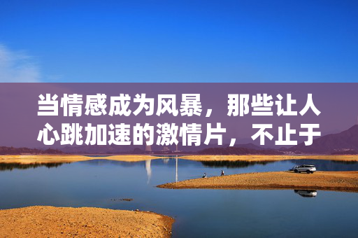 当情感成为风暴，那些让人心跳加速的激情片，不止于爱情？风暴心跳，不止爱情的激情片