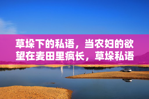 草垛下的私语，当农妇的欲望在麦田里疯长，草垛私语，欲望在麦田疯长