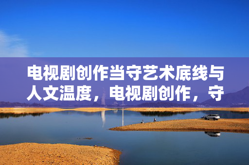 电视剧创作当守艺术底线与人文温度，电视剧创作，守艺术底线，存人文温度