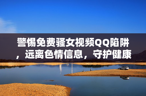 警惕免费骚女视频QQ陷阱，远离色情信息，守护健康网络生活，警惕免费骚女视频QQ陷阱，守护健康网络生活