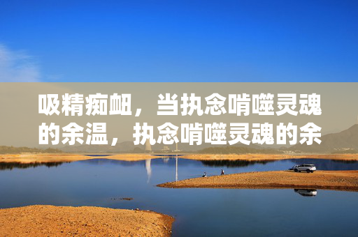 吸精痴衄，当执念啃噬灵魂的余温，执念啃噬灵魂的余温
