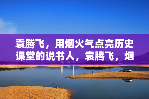 袁腾飞，用烟火气点亮历史课堂的说书人，袁腾飞，烟火气点亮历史课堂的说书人
