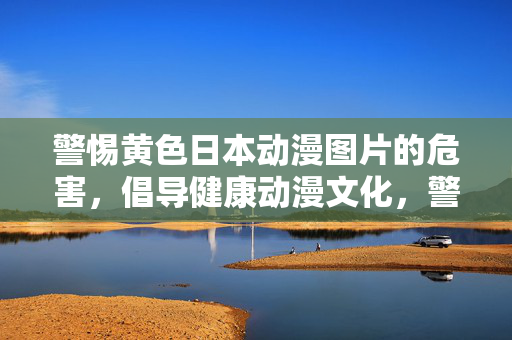 警惕黄色日本动漫图片的危害，倡导健康动漫文化，警惕黄漫危害，倡导健康动漫文化