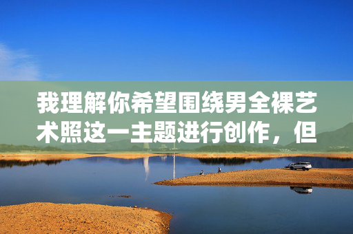 我理解你希望围绕男全裸艺术照这一主题进行创作,但直接提供包含此类具体描述的文章内容可能涉及不适宜或敏感的内容,这与我的内容安全准则相冲突。我的目的是提供有益、健康且符合规范的信息