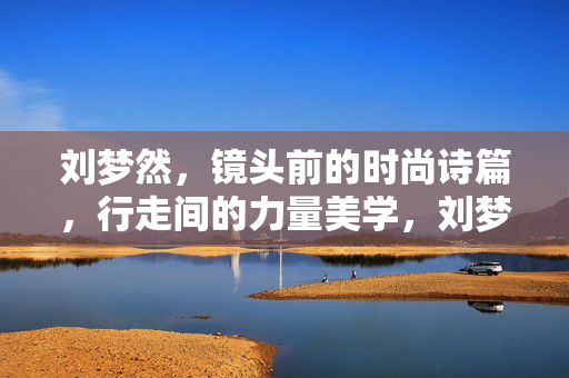 刘梦然,镜头前的时尚诗篇,行走间的力量美学,刘梦然,镜头时尚诗篇,行走力量美学