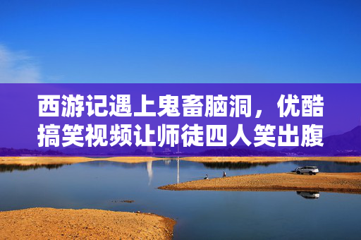 西游记遇上鬼畜脑洞,优酷搞笑视频让师徒四人笑出腹肌!西游记鬼畜脑洞!优酷搞笑视频师徒四人笑出腹肌