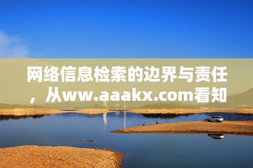 网络信息检索的边界与责任,从ww.aaakx.com看知识获取的规范之路,从www.aaakx.com看网络信息检索的边界与责任,知识获取的规范之路