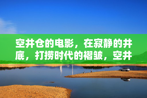 空井仓的电影,在寂静的井底,打捞时代的褶皱,空井仓,井底打捞时代的褶皱