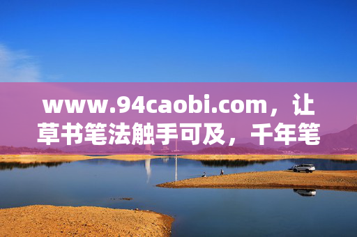 www.94caobi.com,让草书笔法触手可及,千年笔墨在数字时代焕新生,草书笔法触手可及,千年笔墨数字焕新生