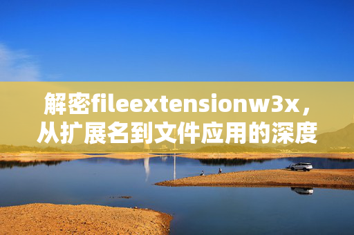 解密fileextensionw3x,从扩展名到文件应用的深度指南,解密fileextensionw3x,从扩展名到文件应用的深度指南
