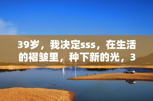 39岁,我决定sss,在生活的褶皱里,种下新的光,39岁,在褶皱里种光
