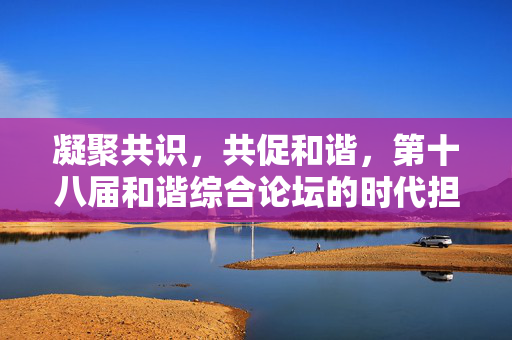 凝聚共识,共促和谐,第十八届和谐综合论坛的时代担当与实践路径,凝聚共识共促和谐,第十八届和谐综合论坛的时代担当与实践路径