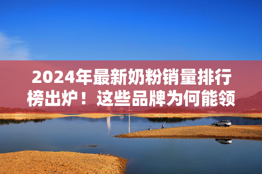 2024年最新奶粉销量排行榜出炉!这些品牌为何能领跑家长选择?2024最新奶粉销量排行榜出炉,品牌领跑家长选择的原因