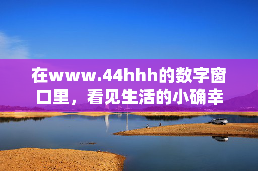 在www.44hhh的数字窗口里,看见生活的小确幸