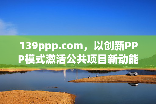 139ppp.com,以创新PPP模式激活公共项目新动能,139ppp.com,创新PPP模式激活公共项目新动能