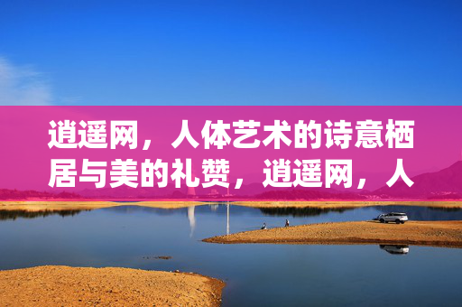 逍遥网,人体艺术的诗意栖居与美的礼赞,逍遥网,人体艺术的诗意栖居与美的礼赞