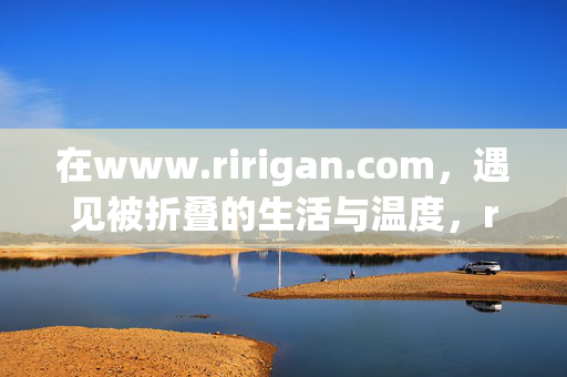 在www.ririgan.com,遇见被折叠的生活与温度,ririgan.com,遇见被折叠的生活与温度