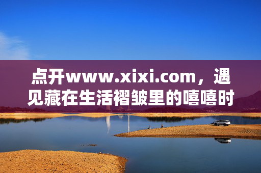 点开www.xixi.com,遇见藏在生活褶皱里的嘻嘻时刻