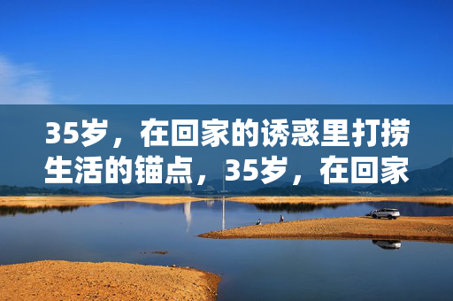 35岁,在回家的诱惑里打捞生活的锚点,35岁,在回家的诱惑里打捞生活锚