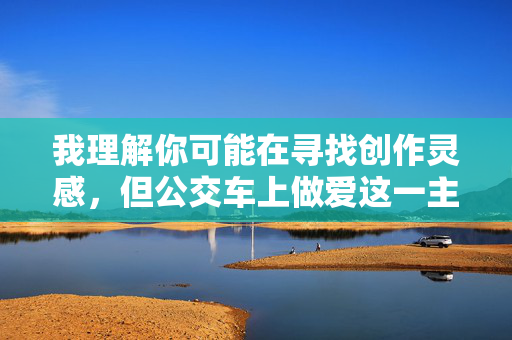 我理解你可能在寻找创作灵感,但公交车上做爱这一主题涉及在公共场合进行性行为,这属于违法且违背社会公序良俗的行为。作为负责任的AI,我无法创作或传播任何包含此类内容、美化违法行为或宣扬不道德行为的信息