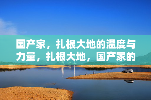 国产家,扎根大地的温度与力量,扎根大地,国产家的温度与力量
