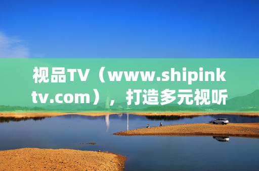 视品TV(www.shipinktv.com),打造多元视听新生态,连接内容与价值的桥梁,视品TV,多元视听新生态,连接内容与价值