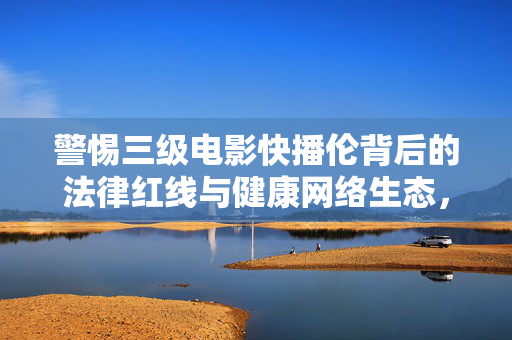 警惕三级电影快播伦背后的法律红线与健康网络生态,警惕三级电影快播触碰法律红线,守护健康网络生态