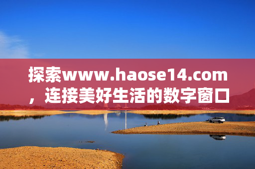 探索www.haose14.com,连接美好生活的数字窗口,haose14.com,连接美好生活的数字窗口